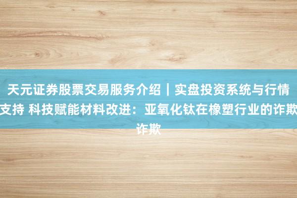 天元证券股票交易服务介绍｜实盘投资系统与行情支持 科技赋能材料改进：亚氧化钛在橡塑行业的诈欺