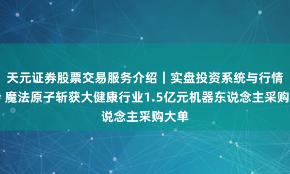 天元证券股票交易服务介绍｜实盘投资系统与行情支持 魔法原子斩获大健康行业1.5亿元机器东说念主采购大单