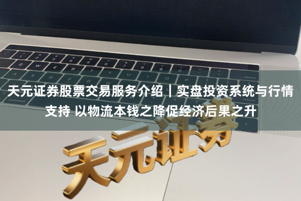 天元证券股票交易服务介绍｜实盘投资系统与行情支持 以物流本钱之降促经济后果之升