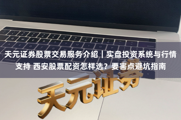 天元证券股票交易服务介绍｜实盘投资系统与行情支持 西安股票配资怎样选？要害点避坑指南