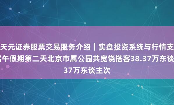 天元证券股票交易服务介绍｜实盘投资系统与行情支持 端午假期第二天北京市属公园共宽饶搭客38.37万东谈主次
