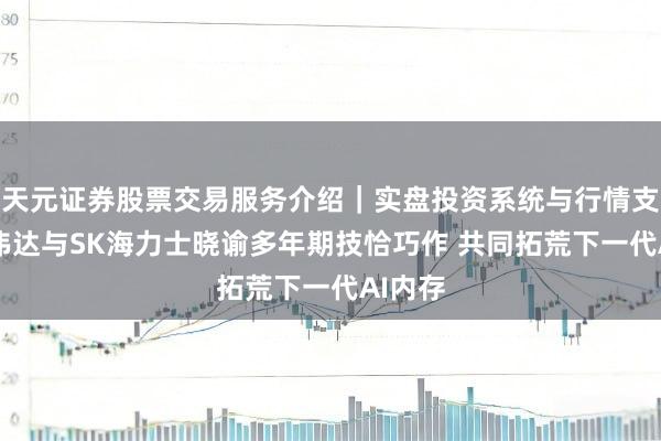天元证券股票交易服务介绍｜实盘投资系统与行情支持 英伟达与SK海力士晓谕多年期技恰巧作 共同拓荒下一代AI内存